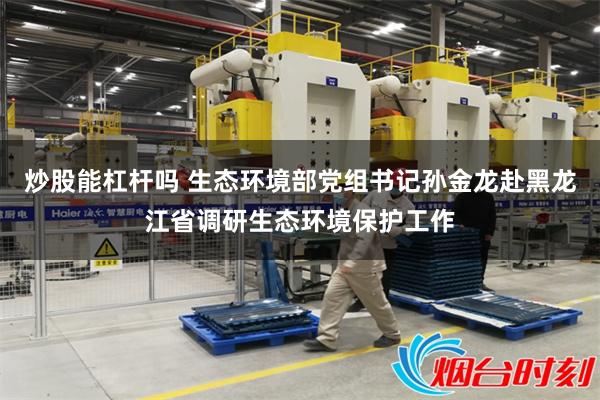 炒股能杠杆吗 生态环境部党组书记孙金龙赴黑龙江省调研生态环境保护工作