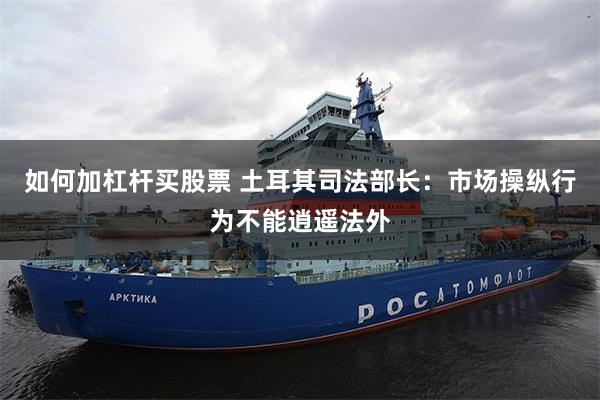 如何加杠杆买股票 土耳其司法部长：市场操纵行为不能逍遥法外
