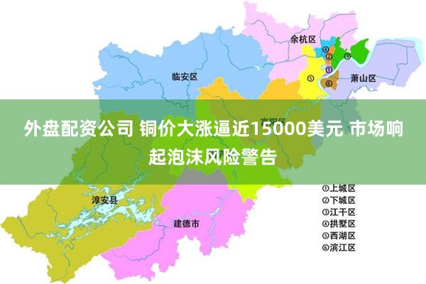 外盘配资公司 铜价大涨逼近15000美元 市场响起泡沫风险警告