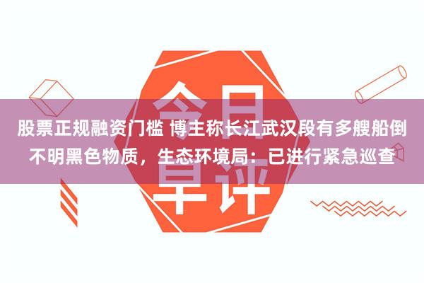 股票正规融资门槛 博主称长江武汉段有多艘船倒不明黑色物质，生态环境局：已进行紧急巡查