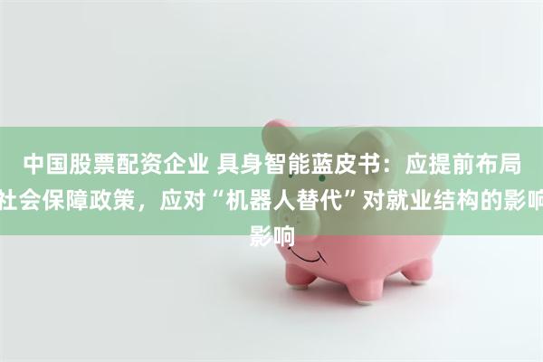 中国股票配资企业 具身智能蓝皮书：应提前布局社会保障政策，应对“机器人替代”对就业结构的影响