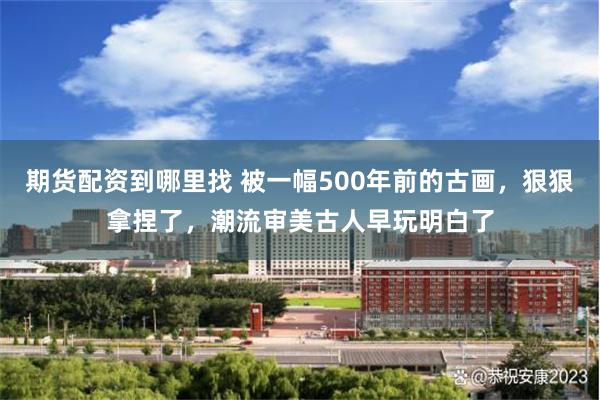 期货配资到哪里找 被一幅500年前的古画，狠狠拿捏了，潮流审美古人早玩明白了