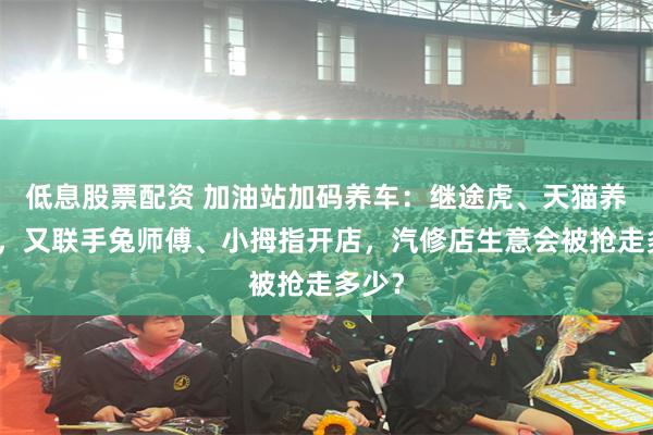 低息股票配资 加油站加码养车:继途虎、天猫养车后,又联手兔师傅、小拇指开店,汽修店生意会被抢走多少?