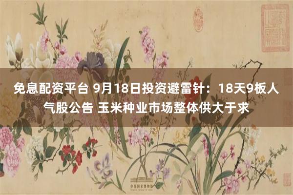 免息配资平台 9月18日投资避雷针：18天9板人气股公告 玉米种业市场整体供大于求