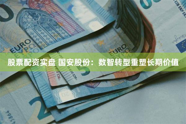 股票配资实盘 国安股份：数智转型重塑长期价值