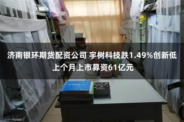济南银环期货配资公司 宇树科技跌1.49%创新低 上个月上市募资61亿元