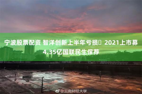 宁波股票配资 智洋创新上半年亏损 2021上市募4.35亿国联民生保荐