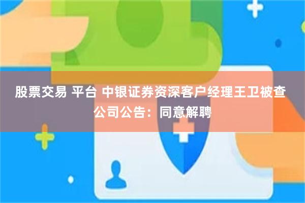 股票交易 平台 中银证券资深客户经理王卫被查 公司公告：同意解聘