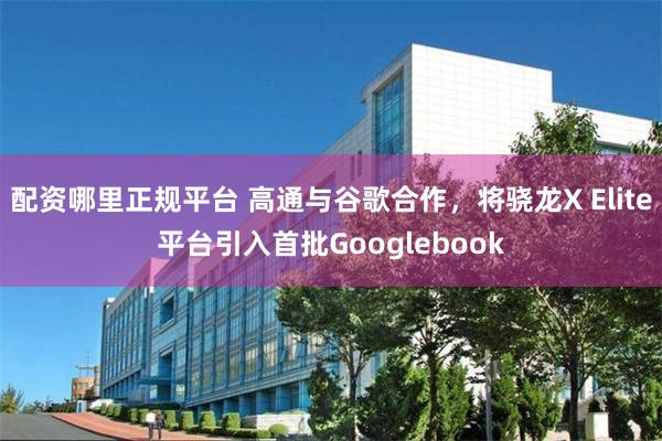 配资哪里正规平台 高通与谷歌合作，将骁龙X Elite平台引入首批Googlebook