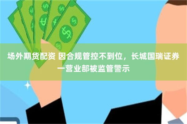 场外期货配资 因合规管控不到位，长城国瑞证券一营业部被监管警示