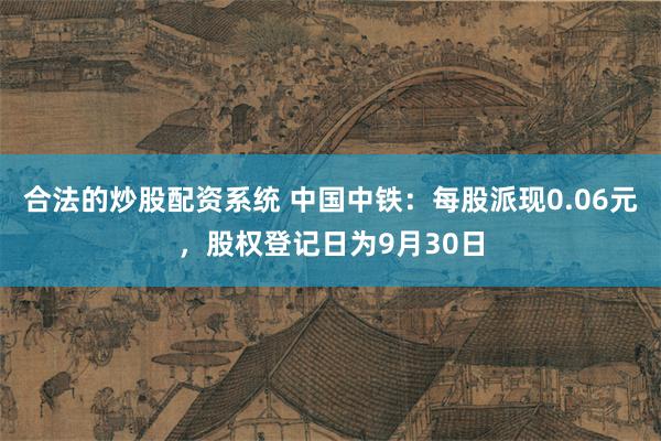 合法的炒股配资系统 中国中铁：每股派现0.06元，股权登记日为9月30日