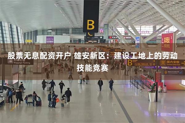 股票无息配资开户 雄安新区：建设工地上的劳动技能竞赛