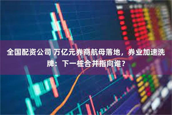 全国配资公司 万亿元券商航母落地，券业加速洗牌：下一桩合并指向谁？