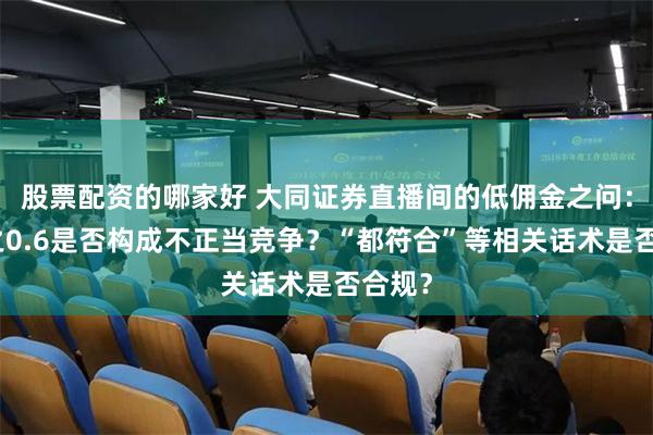 股票配资的哪家好 大同证券直播间的低佣金之问：万分之0.6是否构成不正当竞争？“都符合”等相关话术是否合规？