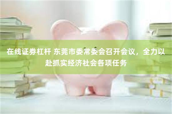 在线证劵杠杆 东莞市委常委会召开会议，全力以赴抓实经济社会各项任务