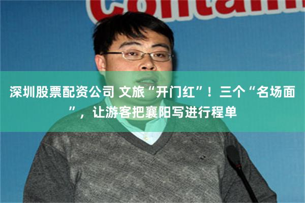 深圳股票配资公司 文旅“开门红”！三个“名场面”，让游客把襄阳写进行程单