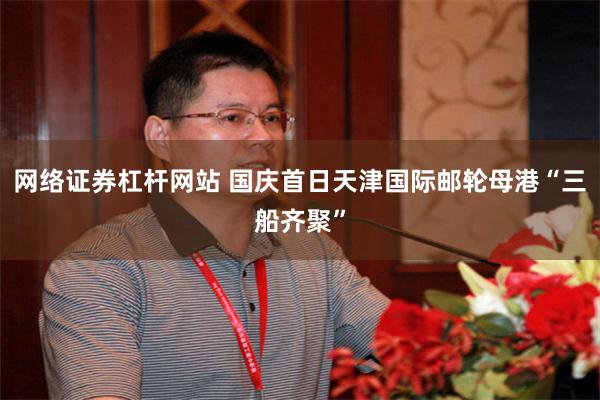 网络证券杠杆网站 国庆首日天津国际邮轮母港“三船齐聚”