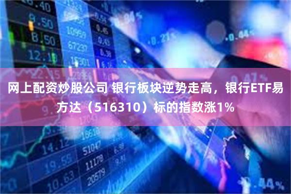 网上配资炒股公司 银行板块逆势走高，银行ETF易方达（516310）标的指数涨1%