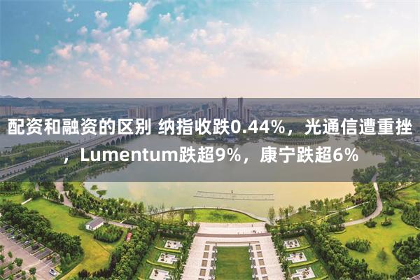 配资和融资的区别 纳指收跌0.44%，光通信遭重挫，Lumentum跌超9%，康宁跌超6%