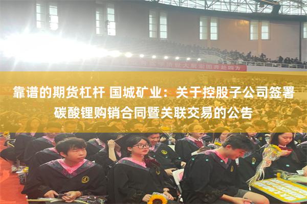 靠谱的期货杠杆 国城矿业：关于控股子公司签署碳酸锂购销合同暨关联交易的公告