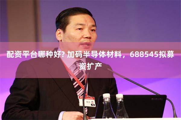 配资平台哪种好? 加码半导体材料，688545拟募资扩产
