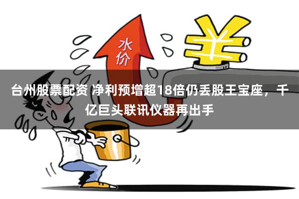 台州股票配资 净利预增超18倍仍丢股王宝座，千亿巨头联讯仪器再出手