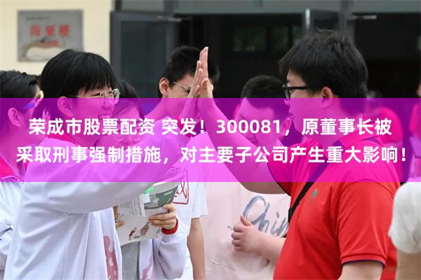 荣成市股票配资 突发！300081，原董事长被采取刑事强制措施，对主要子公司产生重大影响！