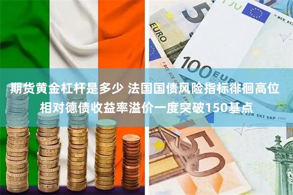 期货黄金杠杆是多少 法国国债风险指标徘徊高位 相对德债收益率溢价一度突破150基点