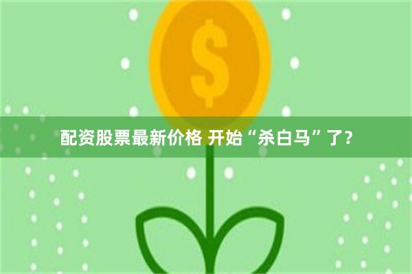 配资股票最新价格 开始“杀白马”了？