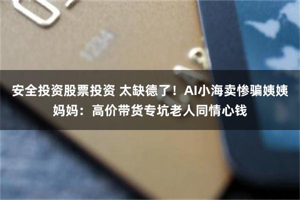 安全投资股票投资 太缺德了!AI小海卖惨骗姨姨妈妈:高价带货专坑老人同情心钱