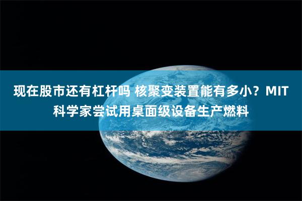 现在股市还有杠杆吗 核聚变装置能有多小？MIT科学家尝试用桌面级设备生产燃料