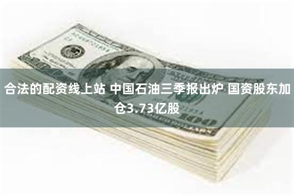 合法的配资线上站 中国石油三季报出炉 国资股东加仓3.73亿股