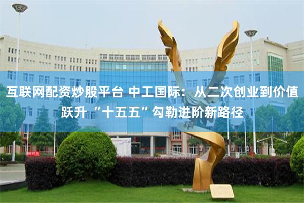 互联网配资炒股平台 中工国际：从二次创业到价值跃升 “十五五”勾勒进阶新路径